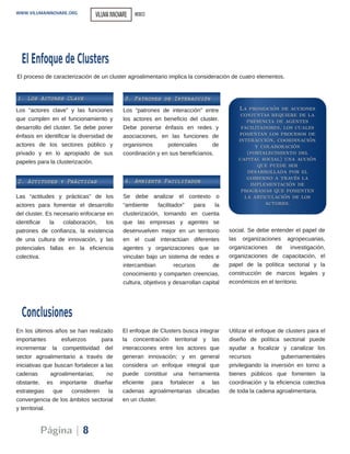Se debe analizar el contexto o
“ambiente facilitador” para la
clusterización, tomando en cuenta
que las empresas y agentes se
desenvuelven mejor en un territorio
en el cual interactúan diferentes
agentes y organizaciones que se
vinculan bajo un sistema de redes e
intercambian recursos de
conocimiento y comparten creencias,
cultura, objetivos y desarrollan capital
social. Se debe entender el papel de
las organizaciones agropecuarias,
organizaciones de investigación,
organizaciones de capacitación, el
papel de la política sectorial y la
construcción de marcos legales y
económicos en el territorio.
En los últimos años se han realizado
importantes esfuerzos para
incrementar la competitividad del
sector agroalimentario a través de
iniciativas que buscan fortalecer a las
cadenas agroalimentarias; no
obstante, es importante diseñar
estrategias que consideren la
convergencia de los ámbitos sectorial
y territorial.
El enfoque de Clusters busca integrar
la concentración territorial y las
interacciones entre los actores que
generan innovación; y en general
considera un enfoque integral que
puede constituir una herramienta
eficiente para fortalecer a las
cadenas agroalimentarias ubicadas
en un cluster.
Utilizar el enfoque de clusters para el
diseño de política sectorial puede
ayudar a focalizar y canalizar los
recursos gubernamentales
privilegiando la inversión en torno a
bienes públicos que fomenten la
coordinación y la eficiencia colectiva
de toda la cadena agroalimentaria.
Conclusiones
Página | 8
WWW.VILUMAINNOVARE.ORG
El proceso de caracterización de un cluster agroalimentario implica la consideración de cuatro elementos.
11.. LLooss AAccttoorreess CCllaavvee
22.. AAccttiittuuddeess yy PPrrááccttiiccaass
33.. PPaattrroonneess ddee IInntteerraacccciióónn
44.. AAmmbbiieennttee FFaacciilliittaaddoorr
LLaa pprroommoocciióónn ddee aacccciioonneess
ccoonnjjuunnttaass rreeqquuiieerree ddee llaa
pprreesseenncciiaa ddee aaggeenntteess
ffaacciilliittaaddoorreess,, llooss ccuuaalleess
ffoommeennttaann llooss pprroocceessooss ddee
iinntteerraacccciióónn,, ccoooorrddiinnaacciióónn
yy ccoollaabboorraacciióónn
((ffoorrttaalleecciimmiieennttoo ddeell
ccaappiittaall ssoocciiaall)) uunnaa aacccciióónn
qquuee ppuueeddee sseerr
ddeessaarrrroollllaaddaa ppoorr eell
ggoobbiieerrnnoo aa ttrraavvééss llaa
iimmpplleemmeennttaacciióónn ddee
pprrooggrraammaass qquuee ffoommeenntteenn
llaa aarrttiiccuullaacciióónn ddee llooss
aaccttoorreess..
El EnfoquedeClusters
VILUMAINNOVARE MEXICO
Los “actores clave” y las funciones
que cumplen en el funcionamiento y
desarrollo del cluster. Se debe poner
énfasis en identificar la diversidad de
actores de los sectores público y
privado y en lo apropiado de sus
papeles para la clusterización.
Las “actitudes y prácticas” de los
actores para fomentar el desarrollo
del cluster. Es necesario enfocarse en
identificar la colaboración, los
patrones de confianza, la existencia
de una cultura de innovación, y las
potenciales fallas en la eficiencia
colectiva.
Los “patrones de interacción” entre
los actores en beneficio del cluster.
Debe ponerse énfasis en redes y
asociaciones, en las funciones de
organismos potenciales de
coordinación y en sus beneficiarios.
 