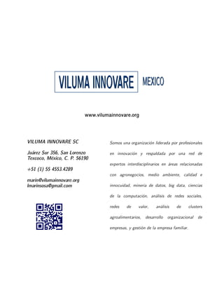 VILUMA INNOVARE SC
Juárez Sur 356, San Lorenzo
Texcoco, México, C. P. 56190
+51 (1) 55 4553.4289
marin@vilumainnovare.org
lmarinsosa@gmail.com
Somos una organización liderada por profesionales
en innovación y respaldada por una red de
expertos interdisciplinarios en áreas relacionadas
con agronegocios, medio ambiente, calidad e
innocuidad, mineria de datos, big data, ciencias
de la computación, análisis de redes sociales,
redes de valor, análisis de clusters
agroalimentarios, desarrollo organizacional de
empresas, y gestión de la empresa familiar.
VVIILLUUMMAAIINNNNOOVVAARREE MMEEXXIICCOO
www.vilumainnovare.org
 