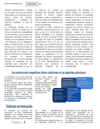 El concepto de sistemas de
innovación ha sido ampliamente
aplicado en el análisis del sector
industrial pero recientemente ha
tomado importancia para el análisis
del sector agroalimentario,
especialmente en el diseño de la
política dirigida al desarrollo de los
sistemas nacionales de innovación
agrícola.
El concepto pone especial énfasis en
los siguientes elementos 1) la
identificación de la totalidad de los
actores que intervienen en la
innovación y desarrollo de una
región, 2) fomentar la importancia de
la colaboración entre los actores de
un sector, y consolidar el rol que
desempeña el sector privado en este
contexto macroeconómico y político
de una región, así como por factores
relacionados con la formación de un
entorno capaz de fomentar,
complementar y multiplicar los
esfuerzos realizados a nivel de
empresa.
Es importante señalar, que un
entorno adverso no impide por sí
mismo la creación de competitividad
en las empresas, ya que cuando las
condiciones generales cambian por
ejemplo, con una apertura comercial,
y las empresas se ven obligadas a
elevar su eficiencia para no salir del
mercado, por lo menos una parte de
ellas realiza los esfuerzos necesarios
para adecuarse con rapidez a las
nuevas condiciones de competencia.
Sin embargo, la ausencia
permanente de un entorno favorable
restringe la capacidad de las
empresas para desarrollar una
competitividad duradera, ya que, en
su esfuerzo por proveer los
elementos que permiten mantener
favorable el entorno regional
competitivo, éstas se desenfocan y
dejan de realizar las actividades que
a nivel empresa son la fuente de su
propia competitividad.
En principio se debe mantener la
estabilidad macroeconómica de un
país, ya que es la única forma de
ofrecer estabilidad a la inversión
privada, al enviar el mensaje de que
las reglas del juego no cambiarán
repentinamente; Pero a la par, se
debe lograr que la política nacional
haga llegar a las empresas mensajes
suficientemente claros de que deben
alcanzar los niveles de eficiencia que
regulan la competencia en los
mercados del ámbito internacional.
En otras palabras, la estabilización
en el nivel macroeconómico es
necesaria para garantizar el
desarrollo sostenido de la
competitividad. Sin embargo, la
política pública no alcanzará su
objetivo de fortalecer la capacidad
productiva de las empresas si los
propios empresarios no buscan la
competitividad. Asimismo, cuando se
implementan barreras arancelarias
selectivas que buscan fortalecer un
sector industrial éstas sólo son
efectivas cuando las empresas
aprovechan el periodo de transición
para implementar acciones que las
hagan competitivas. De este modo, la
construcción de una identidad común
permite emprender procesos que
fortalecen la acción colectiva en las
industrias, las cuales posibilitan la
creación de un patrón genérico de
desarrollo regional, lo que a su vez
permite crear instituciones públicas e
intermedias aptas para configurar los
niveles meta, macro y meso
necesarios para la creación de
competitividad.
Sistemas de innovación
Los entornos más competitivos tienen condiciones en las siguientes estructuras
1) Estructuras en el nivel meta que
promueven la competitividad de las
empresas.
2) Un contexto macro que ejerce
presión continua sobre el rendimiento
de las empresas
3) Un nivel meso estructurado donde
el gobierno y los actores sociales
desarrollan políticas de apoyo
específicas, que fomentan la
formación de estructuras y articulan
los procesos de aprendizaje a nivel
de la sociedad.
4) Un gran número de
empresas situadas a nivel
micro que buscan
simultáneamente la eficiencia,
calidad, flexibilidad y rapidez
de reacción, estando
muchas de ellas
articuladas en redes
de colaboración.
Página | 2
WWW.VILUMAINNOVARE.ORG VILUMAINNOVARE MEXICO
 