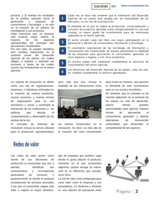 Las redes de valor ponen como
fuente de sus decisiones de
producción al consumidor que van a
atender, identifican sus
características y circunstancias
particulares de consumo, y
posteriormente se diseña el producto
considerando los servicios asociados
a los que el consumidor asigna más
valor o espera el mayor beneficio:
tipo de empaque que prefiere, lugar
donde le gusta adquirir el producto,
momento en el que acostumbra
adquirirlo, porqué escoge mi marca,
cuál es la diferencia que percibe,
entre otros.
La red de valor está configurada para
crear valor entre la empresa y sus
proveedores. Es dinámica y eficiente
en una relación de asociación entre
proceso, y 3) orientar los resultados
de la política sectorial hacia la
generación y adopción de
conocimiento y tecnología, y no sólo
en la creación de un sistema de
investigación y sus productos.
Cabe mencionar que, no obstante
este reciente mayor interés, la
mayoría de los aspectos
operacionales del concepto aún
permanecen inexplorados.
Por otro lado, se pueden identificar
seis cambios importantes en el
contexto actual del Desarrollo
Agrícola de los países, los cuales
obligan a analizar y entender los
procesos a través de los cuales
ocurren las innovaciones en el sector
agrícola.
Redesdevalor
Cada vez se hace más evidente que la orientación del Desarrollo
Agrícola de los países está dirigida por las necesidades de los
mercados, no por las de la producción.
1
2
El ambiente en el que se realiza la producción, comercialización y
consumo de productos agrícolas crece vertiginosamente lo cual trae
consigo un mayor grado de incertidumbre para las inversiones
realizadas en el sector agrícola.
3
El sector privado cada vez tiene una mayor participación en la
generación y difusión de conocimiento, información y tecnología.
4
El crecimiento exponencial de las tecnología de información y
comunicación han transformado de manera permanente la habilidad
de las empresas para aprovechar el conocimiento generado en
otros espacios y lugares, y con otros propósitos.
5 En muchos países está cambiando notablemente la estructura de
conocimientos del sector agrícola.
6
Las directrices del Desarrollo Agrícola de los países, cada vez más,
se orientan considerando un entorno globalizado.
Página | 3
Un sistema de innovación se define
como una red de organizaciones,
empresas, e individuos enfocados en
la creación de nuevos productos,
nuevos procesos, y nuevas formas
de organización para su uso
económico y social, y contempla la
interacción de las instituciones y las
políticas que afectan el
comportamiento y desempeño de los
actores de la red.
El concepto de sistemas de
innovación incluye la ciencia utilizada
para la producción agroalimentaria,
pero más que eso, incluye la
totalidad de las interacciones entre
los actores involucrados en la
innovación. Es decir, va más allá de
la creación del mero conocimiento
para incluir los factores que generan
la demanda de este conocimiento
para su uso social y económico.
No obstante, que el concepto es de
reciente aplicación en el contexto de
los países en vías de desarrollo,
parece ofrecer grandes
oportunidades para generar mejores
formas de aprovechar el
conocimiento generado y diseñar
alternativas de intervención
sustentables que desarrollen la
competitividad de las regiones.
WWW.VILUMAINNOVARE.ORGVILUMAINNOVARE MEXICO
 