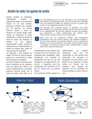 Realizar cambios es complicado,
especialmente cuando la
organización donde se los pretenden
realizar es de gran tamaño.
Numerosos estudios han mostrado
que las personas, de manera
instintiva, tienden a resistir las
iniciativas de cambio porque éstas
rompen las estructuras de poder
establecidas y cambian las formas de
hacer las cosas. Sin embargo, no
siempre es así, algunos
emprendedores logran transformar
drásticamente de manera positiva su
entorno de trabajo, pero ¿cómo se
logra este tipo de resultados?
La respuesta a esta pregunta es
simple: “la forma en como los líderes
gestionan su red personal es crítica
para conseguir los resultados”.
Lo anterior resalta la importancia que
tiene el gestionar de las relaciones
entre los actores para influir en el
entorno organizacional. La autoridad
jerárquica (formal) puede dar la
ilusión de “poder” para influir en la
implementación de los cambios, pero
la gestión de la red informal es más
importante para consolidarlos. Debe
considerarse con seriedad la
identificación del tipo de red que
prevalece en las organizaciones y su
entorno, y asegurarse que esta
configuración sea coherente con el
tipo de cambio que se pretende
realizar.
Una red del tipo “bróker” ayuda en la
implementación de cambios
divergentes; pero una red
cohesionada es más efectiva para
implementar las iniciativas no
divergentes. De esta manera, en la
gestión de las relaciones se deben
cultivar los vínculos con los
indecisos, pero manejar las
relaciones con los resistentes de
manera individual, es decir, caso por
caso.
WWW.VILUMAINNOVARE.ORG
Página | 5
Los emprendedores que son más influyentes en la red subyacente
(informal) de la organización tienen una clara ventaja sobre aquellos
cuya red personal el débil, sin importar cuál sea el puesto que
ocupen en el organigrama jerárquico (formal).
1
2
Las personas que conectan grupos e individuos que están
desvinculados sin su presencia (red tipo “broker”) son más efectivos
en la implementación de reformas drásticas, mientras que aquellos
que pertenecen a redes cohesionadas son mejores para
institucionalizar cambios menores en la organización.
3
Estar cerca de los “indecisos”, aquellos que permanecen
ambivalentes ante una iniciativa cambio, trae resultados benéficos.
Por otro lado, mantener una estrecha relación con los resistentes al
cambio es un arma de doble filo, pues tales vínculos pueden ayudar
a conseguir las iniciativas menores, pero obstaculizarán la mayor
parte de los cambios importantes.
Gestiónderedes: losagentesdecambio
VILUMAINNOVARE MEXICO
 