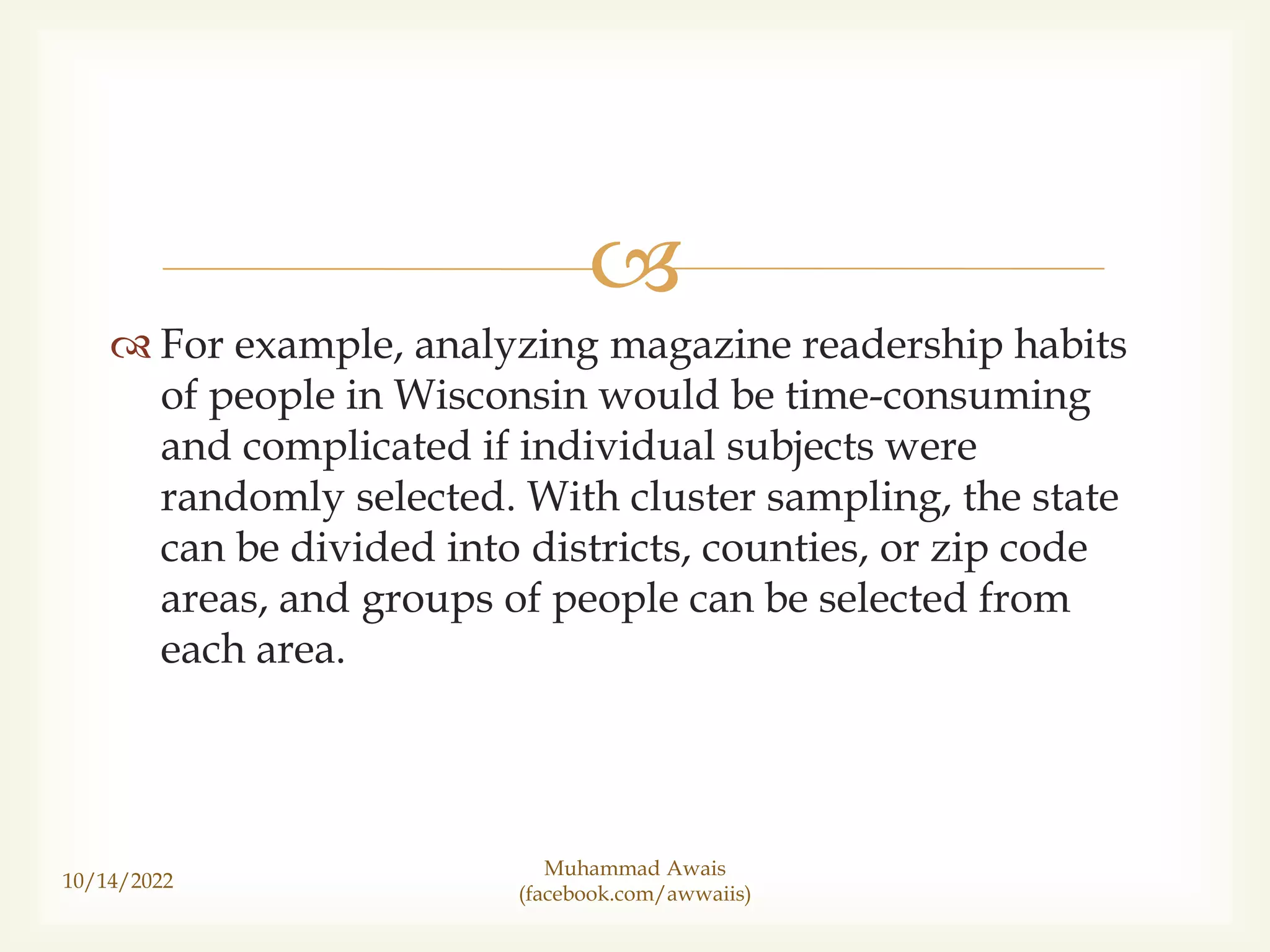 
For example, analyzing magazine readership habits
of people in Wisconsin would be time-consuming
and complicated if individual subjects were
randomly selected. With cluster sampling, the state
can be divided into districts, counties, or zip code
areas, and groups of people can be selected from
each area.
10/14/2022
Muhammad Awais
(facebook.com/awwaiis)