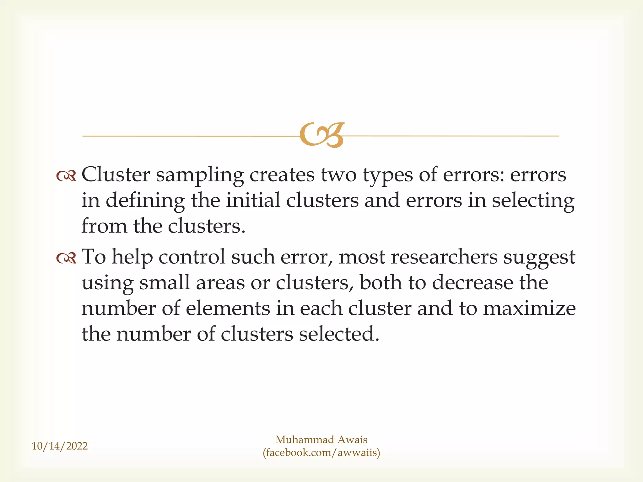 
Cluster sampling creates two types of errors: errors
in defining the initial clusters and errors in selecting
from the clusters.
To help control such error, most researchers suggest
using small areas or clusters, both to decrease the
number of elements in each cluster and to maximize
the number of clusters selected.
10/14/2022
Muhammad Awais
(facebook.com/awwaiis)