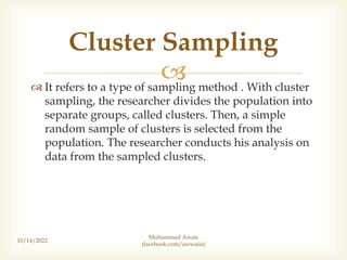 
 It refers to a type of sampling method . With cluster
sampling, the researcher divides the population into
separate groups, called clusters. Then, a simple
random sample of clusters is selected from the
population. The researcher conducts his analysis on
data from the sampled clusters.
10/14/2022
Cluster Sampling
Muhammad Awais
(facebook.com/awwaiis)
 
