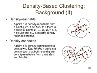 133
Density-Based Clustering:
Background (II)
• Density-reachable:
– A point p is density-reachable from
a point q wrt. Eps, MinPts if there is
a chain of points p1, …, pn, p1 = q, pn
= p such that pi+1 is directly density-
reachable from pi
• Density-connected
– A point p is density-connected to a
point q wrt. Eps, MinPts if there is a
point o such that both, p and q are
density-reachable from o wrt. Eps
and MinPts.
p
q
p1
p q
o
 