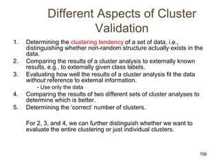 156
Different Aspects of Cluster
Validation
1. Determining the clustering tendency of a set of data, i.e.,
distinguishing whether non-random structure actually exists in the
data.
2. Comparing the results of a cluster analysis to externally known
results, e.g., to externally given class labels.
3. Evaluating how well the results of a cluster analysis fit the data
without reference to external information.
- Use only the data
4. Comparing the results of two different sets of cluster analyses to
determine which is better.
5. Determining the ‘correct’ number of clusters.
For 2, 3, and 4, we can further distinguish whether we want to
evaluate the entire clustering or just individual clusters.
 