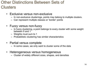14
Other Distinctions Between Sets of
Clusters
• Exclusive versus non-exclusive
– In non-exclusive clusterings, points may belong to multiple clusters.
– Can represent multiple classes or ‘border’ points
• Fuzzy versus non-fuzzy
– In fuzzy clustering, a point belongs to every cluster with some weight
between 0 and 1
– Weights must sum to 1
– Probabilistic clustering has similar characteristics
• Partial versus complete
– In some cases, we only want to cluster some of the data
• Heterogeneous versus homogeneous
– Cluster of widely different sizes, shapes, and densities
 