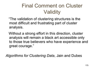 175
Final Comment on Cluster
Validity
“The validation of clustering structures is the
most difficult and frustrating part of cluster
analysis.
Without a strong effort in this direction, cluster
analysis will remain a black art accessible only
to those true believers who have experience and
great courage.”
Algorithms for Clustering Data, Jain and Dubes
 