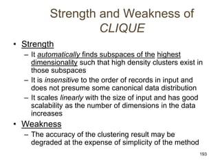 193
Strength and Weakness of
CLIQUE
• Strength
– It automatically finds subspaces of the highest
dimensionality such that high density clusters exist in
those subspaces
– It is insensitive to the order of records in input and
does not presume some canonical data distribution
– It scales linearly with the size of input and has good
scalability as the number of dimensions in the data
increases
• Weakness
– The accuracy of the clustering result may be
degraded at the expense of simplicity of the method
 