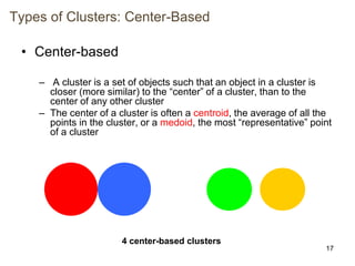 17
Types of Clusters: Center-Based
• Center-based
– A cluster is a set of objects such that an object in a cluster is
closer (more similar) to the “center” of a cluster, than to the
center of any other cluster
– The center of a cluster is often a centroid, the average of all the
points in the cluster, or a medoid, the most “representative” point
of a cluster
4 center-based clusters
 