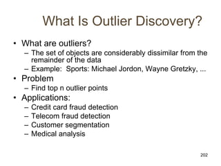 202
What Is Outlier Discovery?
• What are outliers?
– The set of objects are considerably dissimilar from the
remainder of the data
– Example: Sports: Michael Jordon, Wayne Gretzky, ...
• Problem
– Find top n outlier points
• Applications:
– Credit card fraud detection
– Telecom fraud detection
– Customer segmentation
– Medical analysis
 