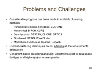 208
Problems and Challenges
• Considerable progress has been made in scalable clustering
methods
– Partitioning: k-means, k-medoids, CLARANS
– Hierarchical: BIRCH, CURE
– Density-based: DBSCAN, CLIQUE, OPTICS
– Grid-based: STING, WaveCluster
– Model-based: Autoclass, Denclue, Cobweb
• Current clustering techniques do not address all the requirements
adequately
• Constraint-based clustering analysis: Constraints exist in data space
(bridges and highways) or in user queries
 