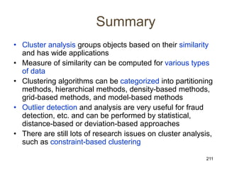 211
Summary
• Cluster analysis groups objects based on their similarity
and has wide applications
• Measure of similarity can be computed for various types
of data
• Clustering algorithms can be categorized into partitioning
methods, hierarchical methods, density-based methods,
grid-based methods, and model-based methods
• Outlier detection and analysis are very useful for fraud
detection, etc. and can be performed by statistical,
distance-based or deviation-based approaches
• There are still lots of research issues on cluster analysis,
such as constraint-based clustering
 