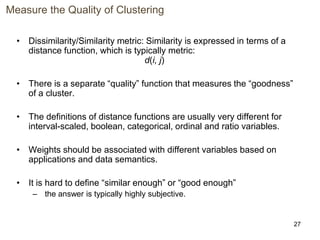 27
Measure the Quality of Clustering
• Dissimilarity/Similarity metric: Similarity is expressed in terms of a
distance function, which is typically metric:
d(i, j)
• There is a separate “quality” function that measures the “goodness”
of a cluster.
• The definitions of distance functions are usually very different for
interval-scaled, boolean, categorical, ordinal and ratio variables.
• Weights should be associated with different variables based on
applications and data semantics.
• It is hard to define “similar enough” or “good enough”
– the answer is typically highly subjective.
 