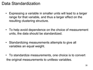 Data Standardization
• Expressing a variable in smaller units will lead to a larger
range for that variable, and thus a larger effect on the
resulting clustering structure.
• To help avoid dependence on the choice of measurement
units, the data should be standardized.
• Standardizing measurements attempts to give all
variables an equal weight.
• To standardize measurements, one choice is to convert
the original measurements to unitless variables.
30
 