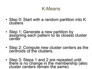 K-Means
• Step 0: Start with a random partition into K
clusters
• Step 1: Generate a new partition by
assigning each pattern to its closest cluster
center
• Step 2: Compute new cluster centers as the
centroids of the clusters.
• Step 3: Steps 1 and 2 are repeated until
there is no change in the membership (also
cluster centers remain the same)
 
