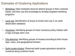 7
Examples of Clustering Applications
• Marketing: Help marketers discover distinct groups in their customer
bases, and then use this knowledge to develop targeted marketing
programs
• Land use: Identification of areas of similar land use in an earth
observation database
• Insurance: Identifying groups of motor insurance policy holders with
a high average claim cost
• City-planning: Identifying groups of houses according to their house
type, value, and geographical location
• Earth-quake studies: Observed earth quake epicenters should be
clustered along continent faults
 