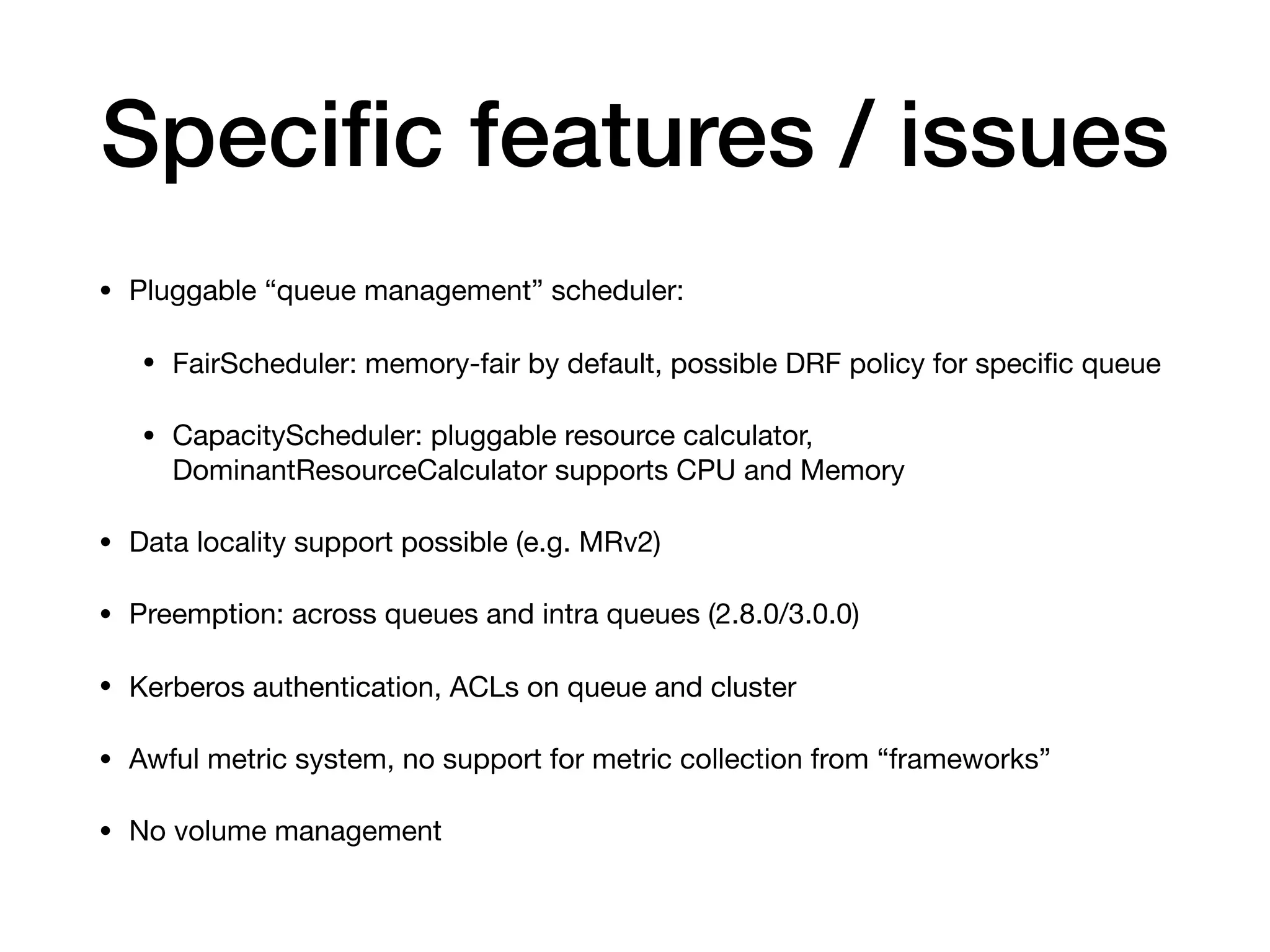 Speciﬁc features / issues
&bull; Pluggable &ldquo;queue management&rdquo; scheduler:

&bull; FairScheduler: memory-fair by default, possible DRF policy for speciﬁc queue

&bull; CapacityScheduler: pluggable resource calculator,
DominantResourceCalculator supports CPU and Memory

&bull; Data locality support possible (e.g. MRv2)

&bull; Preemption: across queues and intra queues (2.8.0/3.0.0)

&bull; Kerberos authentication, ACLs on queue and cluster

&bull; Awful metric system, no support for metric collection from &ldquo;frameworks&rdquo;

&bull; No volume management
 