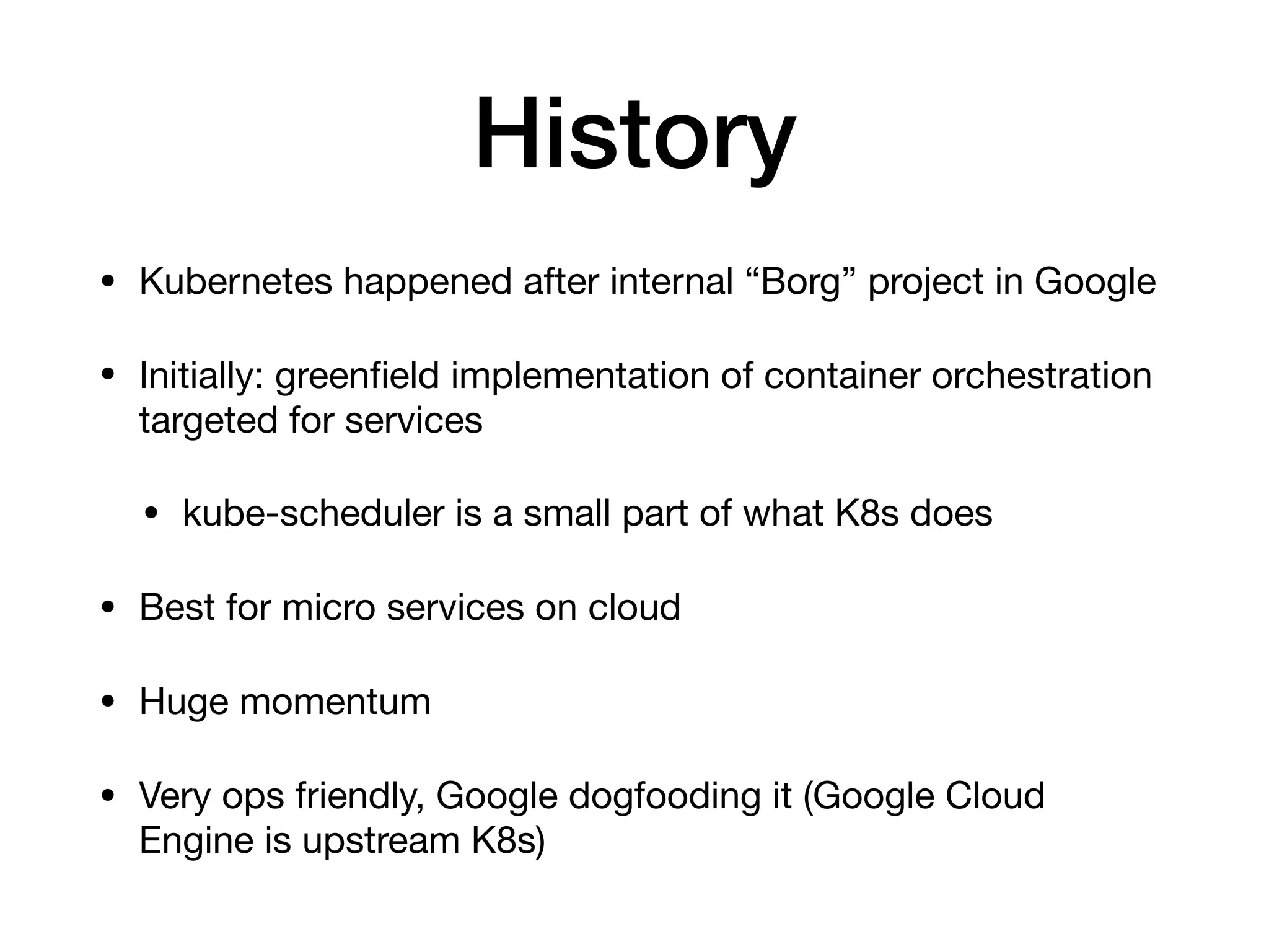 History
&bull; Kubernetes happened after internal &ldquo;Borg&rdquo; project in Google

&bull; Initially: greenﬁeld implementation of container orchestration
targeted for services

&bull; kube-scheduler is a small part of what K8s does 

&bull; Best for micro services on cloud

&bull; Huge momentum

&bull; Very ops friendly, Google dogfooding it (Google Cloud
Engine is upstream K8s)
 