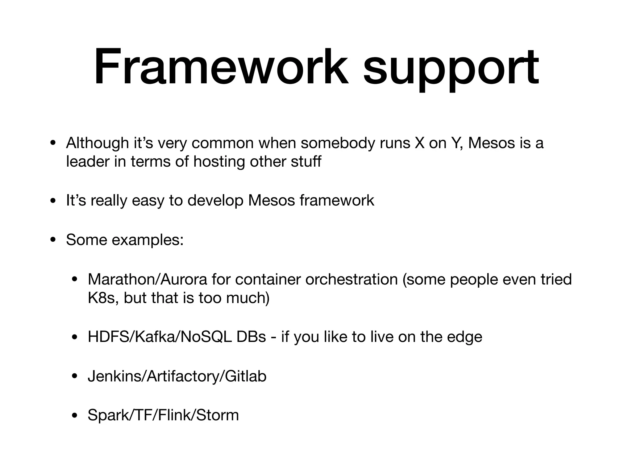 Framework support
&bull; Although it&rsquo;s very common when somebody runs X on Y, Mesos is a
leader in terms of hosting other stuﬀ

&bull; It&rsquo;s really easy to develop Mesos framework

&bull; Some examples:

&bull; Marathon/Aurora for container orchestration (some people even tried
K8s, but that is too much)

&bull; HDFS/Kafka/NoSQL DBs - if you like to live on the edge

&bull; Jenkins/Artifactory/Gitlab

&bull; Spark/TF/Flink/Storm
 