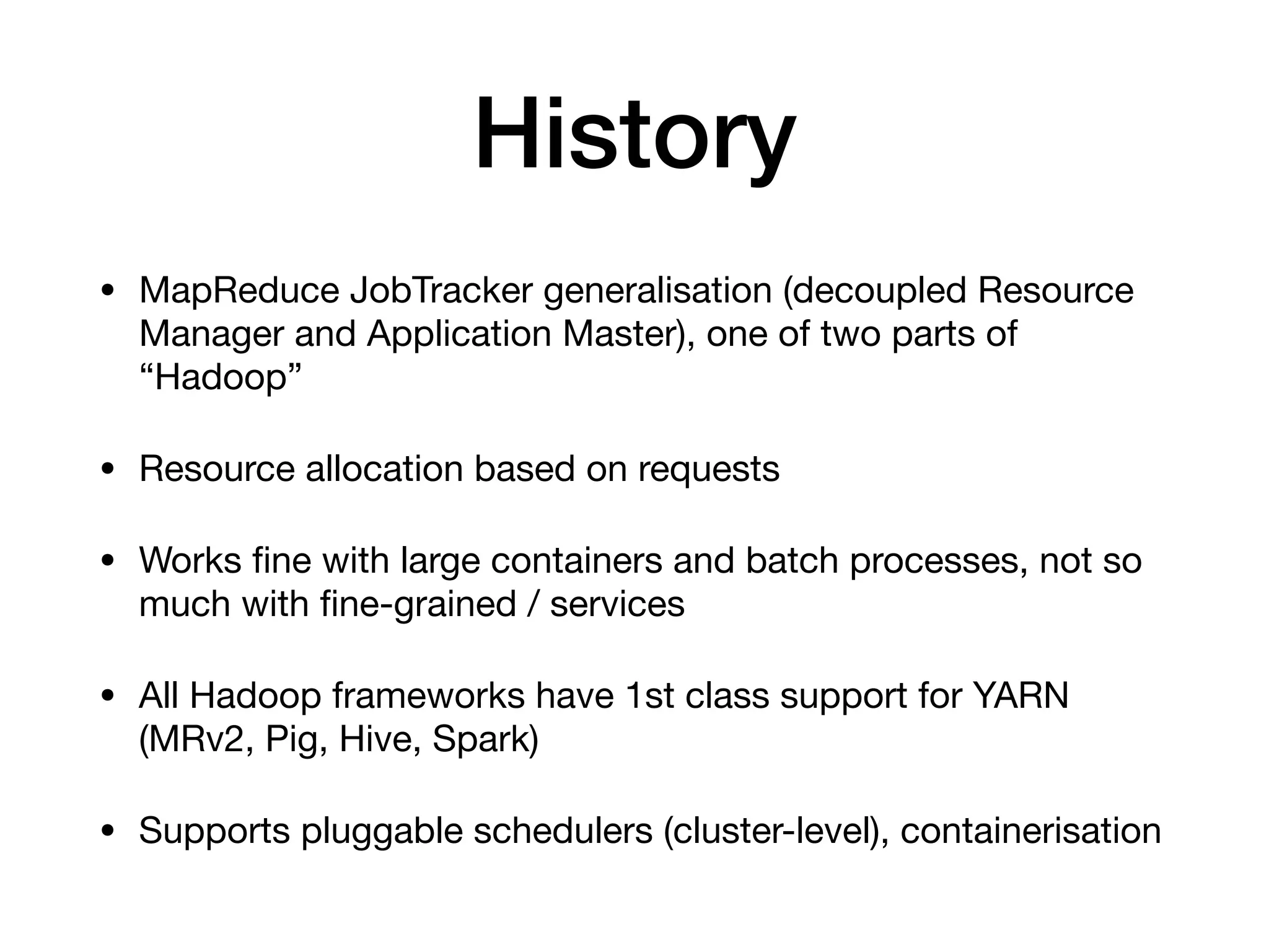 History
&bull; MapReduce JobTracker generalisation (decoupled Resource
Manager and Application Master), one of two parts of
&ldquo;Hadoop&rdquo;

&bull; Resource allocation based on requests

&bull; Works ﬁne with large containers and batch processes, not so
much with ﬁne-grained / services

&bull; All Hadoop frameworks have 1st class support for YARN
(MRv2, Pig, Hive, Spark)

&bull; Supports pluggable schedulers (cluster-level), containerisation
 