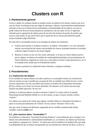 Clusters con R
1. Planteamiento general
Como es sabido, de cualquier dataset se pueden extraer un número k de clusters, número que en el
caso de cluster no jerárquico hay que elegir de antemano. Además, el procedimiento habitualmente
utilizado se basa en el cálculo de las similaridades o disimilaridades de los objetos, cosa que se
puede realizar de diversas formas (distancias euclideanas o de otro tipo). En fin, el algoritmo
utilizado para la agrupación de objetos parte de una elección aleatoria de puntos de partida, que
varía en cada intento, lo que quiere decir que la repetición de un mismo procedimiento puede
arrojar resultados (algo) diferentes.
Por todo ello es aconsejable incluir en la estrategia de análisis tres elementos:
• Analizar previamente si el dataset contiene o no objetos “clusterables” y en caso afirmativo
realizar una estimación del número más probable de clusters, probando entonces el resultado
a obtener según el número k de cluster elegido
• Realizar el cluster no una vez sino varias, utilizando -si no hay un criterio objetivo previo
que lo indique- un abanico de medidas de similaridad/disimilaridad y de procedimientos de
cluster diferentes, asignando en cada caso a cada objeto el cluster al que pertenecería y ver si
el resultado tiene sentido para la finalidad del análisis
• Evaluar a posteriori la calidad del cluster obtenido y comparar resultados
2. Procedimientos
2.1. Exploración del dataset
Si las variables de nuestro dataset son todas numéricas es aconsejable estimar las correlaciones
entre las mismas ya que es posible que un grupo de ellas en realidad sean reflejo de uno o varios
factores subyacentes. En este caso habría que realizar un Análisis de Componentes Principales
(PCA) y utilizar en el cluster los factores obtenidos. No obstante, en R existen funciones que
realizan esta doble operación “de una vez”.
Además si se detectan objetos con datos extremos (“outliers”) es mejor utilizar el método
Partitioning Around Medoids (PAM), en vez de k-means, ya que es menos sensible a dichos
“outliers”.
Los objetos con ausencia de valores para algunas variables deben ser eliminados del análisis o
poner en marcha procedimientos de “relleno” de esos valores “faltantes” (NAs en R).
Hay que evitar el impacto de diferentes magnitudes de las variables estandarizando dichas
variables: función scale() en R.
2.2. ¿Son nuestros datos “clusterables”?
En estadística se denomina “Assessing Clustering Tendency” al procedimiento para averiguar si un
dataset está uniformemente o aleatoriamente distribuido o si, al contrario, los objetos que muestran
una tendencia a agruparse en “clusters”. Se utiliza para ello el estadístico de Hopkins (H), que mide
la probabilidad de que un dataset está generado por una distribución uniforme de datos, es decir la
 