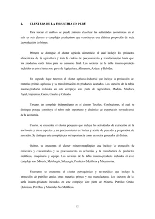 2.      CLUSTERS DE LA INDUSTRIA EN PERÚ

        Para iniciar el análisis se puede primero clasificar las actividades económicas en el
país en seis clusters o complejos productivos que constituyen una altísima proporción de toda
la producción de bienes.


        Primero se distingue el cluster agrícola alimenticio el cual incluye los productos
alimenticios de la agricultura y toda la cadena de procesamiento y transformación hasta que
los productos estén listos para su consumo final. Los sectores de la tabla insumo-producto
incluidos en este cluster son: parte de Agricultura, Alimentos, Azúcar, y Bebidas.


        En segundo lugar tenemos el cluster agrícola -industrial que incluye la producción de
materias primas agrícolas y su transformación en productos acabados. Los sectores de la tabla
insumo-producto incluidos en este complejo son: parte de Agricultura, Madera, Muebles,
Papel, Imprentas, Cuero, Caucho y Calzado.


        Tercero, un complejo independiente es el cluster Textiles, Confecciones, el cual se
distingue porque constituye el rubro más importante y dinámico de exportación no-tradicional
de la economía.


        Cuarto, se encuentra el cluster pesquero que incluye las actividades de extracción de la
anchoveta y otras especies y su procesamiento en harina y aceite de pescado y preparados de
pescados. Se distingue este complejo por su importancia como un sector generador de divisas.


        Quinto, se encuentra el cluster minero-metalúrgico que incluye la extracción de
minerales y concentrados y su procesamiento en refinerías y la manufactura de productos
metálicos, maquinaria y equipo. Los sectores de la tabla insumo-producto incluidos en este
complejo son: Minería, Metalurgia, Siderurgia, Productos Metálicos y Maquinarias.


        Finamente se encuentra el cluster petroquímico y no-metálico que incluye la
extracción de petróleo crudo, otras materias primas y sus manufacturas. Los sectores de la
tabla insumo-producto incluidos en este complejo son: parte de Minería, Petróleo Crudo,
Químicos, Petróleo, y Minerales No Metálicos.




                                                 12
 