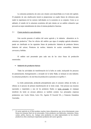 La estructura productiva de estos seis clusters será desarrollada en el resto del capitulo.
El propósito de esta clasific ación inicial es proporcionar un cuadro básico de referencia para
medir la importancia de los sectores individuales en la economía en su conjunto. Como ya se
adelantó, el estudio de la estructura económica del país intenta ser un análisis exhaustivo que
proveerá un mejor entendimiento de cómo el sistema productivo funciona.


2.1       Cluster productivo agro-alimenticio


          Esta sección presenta el análisis del sector agrícola y la industria      alimenticia en la
                        1
estructura productiva. Para los efectos del análisis que sigue el complejo agrícola alimenticio
puede ser clasificado en las siguientes líneas de producción: Industria de productos lácteos;
Industria del azúcar; Productos de molino; Industria de aceites comestibles; Industria
cervecera y bebidas.


          El análisis será presentado para cada una de las cinco líneas de producción
enumeradas.


      §   Industria de productos lácteos

          Todas las actividades de transformación de la leche en crudo, incluyendo los procesos
de pasteurización, homogenización y envasado de la leche fluida, se incluyen en esta industria.
La estructura productiva de esta línea de producción se presenta en el gráfico 1.


          La leche pasteurizada, producida principalmente para el consumo urbano de leche, se
obtiene en el proceso de primera transformación de la leche cruda. Este proceso usa insumos
nacionales e importados y uno de los productos finales es leche envasada en empaque
tetrabrick (la leche en envases plásticos es también común). Las principales empresas
productoras son: Leche Gloria, Laive SA, Agraria El Escorial SA, y Estancias Ganaderas
Asociadas.




1
      El sector agrícola en el Perú produce muchos items alimenticios que sirven directamente como
      bienes de consumo final sin ser procesados. Estos productos son tubérculos, menestras, frutas,
      carnes, pollos, huevos, etc. Aunque estos productos no están representados en los clusters
      productivos ellos constituyen importantes productos del sector agrícola.


                                                  13
 