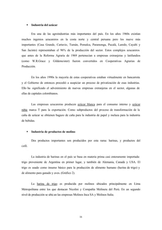 §   Industria del azúcar

        Era una de las agroindustrias más importantes del país. En los años 1960s existían
muchos ingenios azucareros en la costa norte y central peruana pero los nueve más
importantes (Casa Grande, Cartavio, Tumán, Pomalca, Paramonga, Pucalá, Laredo, Cayaltí y
San Jacinto) representaban el 96% de la producción del sector. Estos complejos azucareros
que antes de la Reforma Agraria de 1969 pertenecían a empresas extranjeras y latifundios
(como W.R.Grace y Gildemeister) fueron convertidos en Cooperativas Agrarias de
Producción.


        En los años 1990s la mayoría de estas cooperativas estaban virtualmente en bancarrota
y el Gobierno de entonces procedió a auspiciar un proceso de privatización de esas industrias.
Ello ha significado el advenimiento de nuevas empresas extranjeras en el sector, algunas de
ellas de capitales colombianos.


        Las empresas azucareras producen azúcar blanca para el consumo interno y azúcar
rubia marca T para la exportación. Como subproductos del proceso de transformación de la
caña de azúcar se obtienen bagazo de caña para la industria de papel y melaza para la industria
de bebidas.


    §   Industria de productos de molino

        Dos productos importantes son producidos por esta rama: harinas, y productos del
café.


        La industria de harinas en el país se basa en materia prima casi enteramente importada:
trigo proveniente de Argentina en primer lugar, y también de Alemania, Canadá y USA. El
trigo es usado como insumo básico para la producción de alimento humano (harina de trigo) y
de alimento para ganado y aves. (Gráfico 2).


        La harina de trigo es producida por molinos ubicados principalmente en Lima
Metropolitana entre los que destacan Nicolini y Compañía Molinera del Perú. En un segundo
nivel de producción se ubic an las empresas Molinos Inca SA y Molinos Italia.




                                                16
 