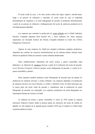El aceite crudo de soya y los otros aceites crudos (de origen vegetal y animal) pasan
luego a un proceso de refinación y mezclado. El aceite crudo de soya es importado
principalmente de Argentina y el aceite hidrogenado de pescado es producido domésticamente
a partir de un proceso de refinación e hidrogenización del aceite de anchoveta producido en la
actividad pesquero-industrial.


        Las empresas que controlan la producción de aceite refinado son La Fabril, Industrias
Pacocha, Compañía Industrial Perú Pacífico SA, y Selva Industria SA. Otras empresas
importantes son Sociedad Aceitera del Oriente, Compañía Industrial La Unión SA, UCISA,
Oleaginosas Victoria SA.


        Algunas de estas empresas (La Fabril por ejemplo) conforman complejos productivos
integrados que realizan las sucesivas transformaciones de las materias primas iniciales hasta
obtener los productos finales de consumo: aceites refinados deodorizados.


        Otros establecimientos industriales del sector aceites y grasas comestibles están
dedicados a la obtención de mantecas diversas a partir de la refinación del aceite de pescado.
Lever Pacocha (Consorcio Unilever) produce aceite hidrogenado de pescado y a partir de él,
grasas comestibles y jabones.


        Otras empresas también producen aceite hidrogenado de pescado para las plantas de
producción de mantecas diversas y aceites refinados. Las empresas dedicadas a la producción
de mantecas diversas son Lever Pacocha, La Fabril, y Oleoficio Lima. Se debe mencionar que
la mayor parte del aceite crudo de pescado y virtualmente toda la producción de aceite
blanqueado de pescado son exportadas. Las empresas productoras de aceite blanqueado son
Exportadora Peruana de Aceites y la Fabril.


        La industria de aceites y grasas comestibles se inicia en 1936 cuando la empresa
americana Anderson Clayton funda la primera planta de extracción del aceite de semilla de
algodón. Es solo después de la segunda guerra mundial (1947) que la empresa La Fabril funda
su primera planta en el país.




                                                20
 