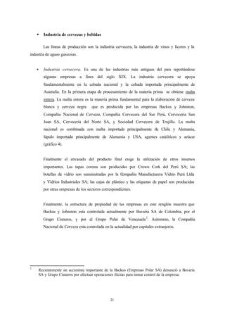 §     Industria de cervezas y bebidas

          Las líneas de producción son la industria cervecera, la industria de vinos y licores y la
industria de aguas gaseosas.


    §     Industria cervecera. Es una de las industrias más antiguas del país reportándose
          algunas empresas a fines del siglo XIX. La industria cervecera se apoya
          fundamentalmente en la cebada nacional y la cebada importada principalmente de
          Australia. En la primera etapa de procesamiento de la materia prima se obtiene malta
          entera. La malta entera es la materia prima fundamental para la elaboración de cerveza
          blanca y cerveza negra       que es producida por las empresas Backus y Johnston,
          Compañía Nacional de Cerveza, Compañía Cervecera del Sur Perú, Cervecería San
          Juan SA, Cervecería del Norte SA, y Sociedad Cervecera de Trujillo. La malta
          nacional es combinada con malta importada principalmente de Chile y Alemania,
          lúpulo importado principalmente de Alemania y USA, agentes catalíticos y azúcar
          (gráfico 4).


          Finalmente el envasado del producto final exige la utilización de otros insumos
          importantes. Las tapas corona son producidas por Crown Cork del Perú SA; las
          botellas de vidrio son suministradas por la Compañía Manufacturera Vidrio Perú Ltda
          y Vidrios Industriales SA; las cajas de plástico y las etiquetas de papel son producidas
          por otras empresas de los sectores correspondientes.


          Finalmente, la estructura de propiedad de las empresas en este renglón muestra que
          Backus y Johnston esta controlada actualmente por Bavaria SA de Colombia, por el
          Grupo Cisneros, y por el Grupo Polar de Venezuela 2. Asimismo, la Compañía
          Nacional de Cerveza esta controlada en la actualidad por capitales extranjeros.




2
        Recientemente un accionista importante de la Backus (Empresas Polar SA) denunció a Bavaria
        SA y Grupo Cisneros por efectuar operaciones ilícitas para tomar control de la empresa.




                                                  21
 