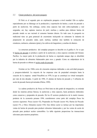 2.2     Cluster productivo del sector pesquero.

        El Perú es el segundo país en explotación pesquera a nivel mundial. Ello se explica
especialmente por su liderazgo en la producción y exportación de harina y aceite de pescado a
partir de anchoveta. Sin embargo, ciertas otras especies han sido sobre-explotadas y mal
asignadas; así, hay capturas masivas de jurel, merlusa y sardina para elaborar harina de
pescado siendo su uso racional el consumo humano directo. En todo caso, la pesquería no
tradicional tiene un gran potencial de crecimiento incluyendo no solamente la industria de
preparación de pescados (atún, jurel, merlusa, sardina) sino también la extracción de
crustáceos, moluscos, calamares (pota) y los cultivos de langostinos y conchas de abanico.


        La estructura productiva del complejo pesquero se describe en el gráfico 6. Se ve que
la harina de pescado se produce a partir de la anchoveta y otras especies extraídas del Océano
Pacífico. La mayor parte de la producción de harina es exportada aunque algo es absorbido
por la industria de alimentos balanceados para aves y ganado. Como un subproducto de la
harina de pescado se obtiene el aceite crudo de pescado.


        Existían en los 1960s cerca de cincuenta empresas dedicadas a esta actividad pesquera
y pesquera-industrial. La mayoría de las empresas eran de propiedad extranjera hasta la
creación de la empresa estatal PescaPerú en 1970, la que se constituyó en virtual monopolio
por más de dos décadas. A partir de 1994, 21 plantas de harina de pescado y 5 refinerías de
aceite de pescado fueron privatizadas (Paliza, 1999).


        La cadena productiva de Pesca en Perú tiene un alto grado de integración y se extiende
desde las materias primas básicas, la anchoveta y otras especies, hasta productos elaborados
como conservas y preparados de pescado. De los 45 sectores productivos de la matriz insumo-
producto de la economía peruana 1994, consideramos como parte del complejo Pesca los
sectores siguientes: Pesca (sector #2), Preparados de Pescado (sector #6), Harina de Pescado
(sector #7), y Otros Alimentos (sector #10). Este último sector se incluye por las importantes
ventas de harina de pescado para producir alimentos balanceados y por las ventas de aceite de
pescado para producir aceites comestibles. La tabla siguiente proporciona las transacciones
relevantes para nuestros propósitos.




                                                  25
 