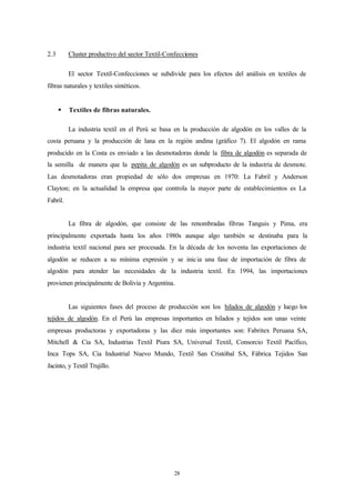 2.3       Cluster productivo del sector Textil-Confecciones

          El sector Textil-Confecciones se subdivide para los efectos del análisis en textiles de
fibras naturales y textiles sintéticos.


      §   Textiles de fibras naturales.

          La industria textil en el Perú se basa en la producción de algodón en los valles de la
costa peruana y la producción de lana en la región andina (gráfico 7). El algodón en rama
producido en la Costa es enviado a las desmotadoras donde la fibra de algodón es separada de
la semilla de manera que la pepita de algodón es un subproducto de la industria de desmote.
Las desmotadoras eran propiedad de sólo dos empresas en 1970: La Fabril y Anderson
Clayton; en la actualidad la empresa que controla la mayor parte de establecimientos es La
Fabril.


          La fibra de algodón, que consiste de las renombradas fibras Tanguis y Pima, era
principalmente exportada hasta los años 1980s aunque algo también se destinaba para la
industria textil nacional para ser procesada. En la década de los noventa las exportaciones de
algodón se reducen a su mínima expresión y se inic ia una fase de importación de fibra de
algodón para atender las necesidades de la industria textil. En 1994, las importaciones
provienen principalmente de Bolivia y Argentina.


          Las siguientes fases del proceso de producción son los hilados de algodón y luego los
tejidos de algodón. En el Perú las empresas importantes en hilados y tejidos son unas veinte
empresas productoras y exportadoras y las diez más importantes son: Fabritex Peruana SA,
Mitchell & Cia SA, Industrias Textil Piura SA, Universal Textil, Consorcio Textil Pacífico,
Inca Tops SA, Cia Industrial Nuevo Mundo, Textil San Cristóbal SA, Fábrica Tejidos San
Jacinto, y Textil Trujillo.




                                                  28
 