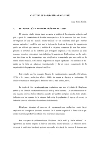 CLUSTERS DE LA INDUSTRIA EN EL PERU


                                                                                 Jorge Torres Zorrilla


1.      INTRODUCCIÓN Y METODOLOGÍA DEL ESTUDIO

        El presente estudio intenta hacer un aporte al análisis de la estructura productiva del
país, a partir del conocimiento de la tabla insumo-producto de la economía. Una tesis de esta
investigación es que las técnicas insumo-producto no son solamente útiles para elaborar
cuentas nacionales y modelos, sino que la información detrás de la matriz de transacciones
puede ser utilizada para esbozar el análisis d la estructura económica del país. Este trabajo
                                             e
presenta la estructura de las industrias por principales empresas, y las relaciones de estas
empresas con otras empresas en otras industrias. Se examina en detalle quienes son las partes
que intervienen en las transacciones más significativas representadas por una casilla en la
matriz insumo-producto. Este análisis proporciona un mayor significado a los números de las
celdas de la tabla de relaciones interindustriales y da un mayor conocimiento de la
organización de la producción industrial en el Perú.


        Este estudio usa los conceptos básicos de encadenamientos sectoriales (Hirschman,
1959) y de clusters productivos (Porter, 1990), los cuales se discuten a continuación. El
estudio se nutre de un estudio previo del mismo autor (Torres Zorrilla, 1975).


        La teoría de los encadenamientos productivos nace con el trabajo de Hirschman
(1959) y sus famosos “eslabonamientos hacia atrás y hacia adelante”. Los encadenamientos de
una industria son los efectos indirectos causados por cambios exógenos en ella. Estos efectos
indirectos son los impactos de la industria dada sobre la producción, el ingreso, el empleo en
industrias conexas, ofertantes o demandantes de la industria.


        Hirschman introduce el concepto de encadenamie ntos productivos como factor
explicativo del concepto de desarrollo industrial. En su versión original es la fuerza con la que
ciertas inversiones productivas inducen otras inversiones relacionadas.


        Los conceptos de eslabonamientos Hirschman “hacia atrás” y “hacia adelante” se
operativizan de manera empírica a partir de una matriz insumo-producto. Las relaciones de un
sector de la matriz con los demás sectores, expresadas a través de las compras de insumos, son


                                                  3
 