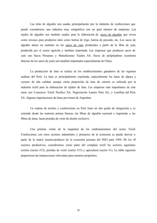 Las telas de algodón son usadas principalmente por la industria de confecciones que
puede considerarse una industria muy competitiva con un gran número de empresas. Los
tejidos de algodón son también usados para la elaboración de sacos de algodón que sirven
como envases para productos tales como harina de trigo, harina de pescado, etc. Los sacos de
algodón tienen un sustituto en los sacos de yute producidos a partir de la fibra de yute,
producida por el sector agrícola y también importada. Las empresas que producen sacos de
yute son Sacos Peruanos y Manufacturas Tejidos SA. Sacos de polipropileno (sustitutos
directos de los sacos de yute) son también importados especialmente de China.


        La producción de lana se realiza en los establecimientos ganaderos de las regiones
andinas del Perú. La lana es principalmente exportada, especialmente las lanas de alpaca y
carnero de alta calidad, aunque cierta proporción de lana de carnero es utilizada por la
industria textil para la elaboración de tejidos de lana. Las empresas más importantes de esta
rama son Consorcio Textil Pacifico SA, Negociación Lanera Perú SA, y Lanificio del Perú
SA. Algunas importaciones de lanas provienen de Argentina.


        La cadena de textiles y confecciones en Perú tiene un alto grado de integración y se
extiende desde las materias primas básicas, las fibras de algodón nacional e importado y las
fibras de lanas, hasta prendas de vestir de diseño exclusivo.


        Una primera visión de la magnitud de los eslabonamientos del sector Textil-
Confecciones con otros sectores industriales y primarios de la economía se puede derivar a
partir de la matriz insumo-producto de la economía peruana del INEI para 1994. De los 45
sectores productivos, consideramos como parte del complejo textil los sectores siguientes:
textiles (sector #12), prendas de vestir (sector #13) y agricultura (sector #1). La tabla siguiente
proporciona las transacciones relevantes para nuestros propósitos.




                                                 30
 