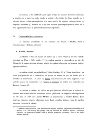 En resumen, se ha establecido desde algún tiempo una industria de textiles artificiales
y sintéticos en el país, los cuales tienden a sustituir a los tejidos de fibras naturales en el
mercado interno en base principalmente a su menor precio. La industria esta concentrada en
empresas extranjeras y, mientras no exista una industria química-petroquímica básica en el
país, seguirá dependiendo en gran medida de insumos importados.



2.4       Cluster productivo Agroindustrias

          Las industrias consideradas en este complejo son: Madera y Muebles, Papel e
Imprentas, Cuero y Calzado, y Caucho.


      §   Madera y muebles

          La industria se basa en madera en troncos de la selva peruana y madera aserrada
importada de USA y Chile (gráfico 9). La madera aserrada y reaserrada se usa para la
fabricación de madera terciada (triplay), tableros de madera aglomerada, enchapes de madera,
y parquet terminado.


          La madera terciada es producida por Triplay Enchapes SA y Triplay Amazónico y es
usada principalmente en la manufactura de puertas de triplay las que son usadas por la
actividad de construcción. Los pisos de parquet son producidos por varias empresas y son
también usados en construcción. Los tableros y enchapes de madera son producidos por
Tableros Peruanos SA.

          Los tableros y enchapes de madera son principalmente utilizados por la industria de
muebles para la fabricación de muebles de madera (gráfico 9). Las empresas más importantes
en este ramo en 1994 son Canziani Muebles & Decoraciones y Muebles Ferrini3. Estas
empresas requieren insumos adicionales como lacas, esmaltes, pinturas, telas de algodón,
marroquín y planchas de plástico.

3
      La apertura comercial de los 1990 determinó que algunas empresas importantes de muebles en el
      periodo 1970-1990 cerraran por quiebra; ellas son: Estudios 501, Ciurlizza Maurer, y Guillermo
      Ostolaza. Las empresas Chaide&Chaide y Konfort producían colchones y hoy en día están
      también cerradas.




                                                 34
 