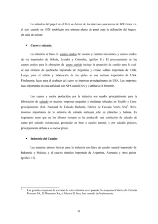 La industria del papel en el Perú se derivó de los intereses azucareros de WR Grace en
el país cuando en 1926 establecen una primera planta de papel para la utilización del bagazo
de caña de azúcar.


    §   Cuero y calzado.

        La industria se basa en cueros crudos de vacuno y carnero nacionales, y cueros crudos
de res importados de Bolivia, Ecuador y Colombia, (gráfico 11). El procesamiento de los
cueros crudos para la obtención de cuero curtido incluye la operación de curtido para lo cual
se usa extracto de quebracho importado de Argentina y cromo sulfato importado de Chile.
Luego, para el teñido y lubricación de las pieles se usa anilinas importadas de USA.
Finalmente, lacas para el acabado del cuero se importan principalmente de USA. Las empresas
más importantes en esta actividad son NP Casinelli SA y Curtiduría El Porvenir.


        Los cueros y suelos producidos por la industria son usados principalmente para la
fabricación de calzado en muchas empresas pequeñas y medianas ubicadas en Trujillo y Lima
principalmente (Fab. Nacional de Calzado Radiante, Fabrica de Calzado Vetrix SA)5. Otros
insumos importantes de la industria de calzado incluyen jebe en planchas y badana. Es
importante notar que en los últimos tiempos se ha producido una sustitución de calzado de
cuero por calzado vulcanizado, producido en base a caucho natural, y por calzado plástico,
principalmente debido a su menor precio.


    §   Industria del Caucho

        Las materias primas básicas para la industria son látex de caucho natural importado de
Indonesia y Malasia, y el caucho sintético importado de Argentina, Alemania y otros países
(gráfico 12).




5
     Las grandes empresas de calzado de esta industria en el pasado, las empresas Fabrica de Calzado
     Peruano SA, El Diamante SA, y Fabrica El Inca, han cerrado definitivamente.




                                                38
 