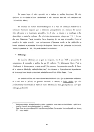 En cuarto lugar, el valor agregado en la cadena es también importante. El valor
agregado en los cuatro sectores considerados es 5451 millones soles en 1994; (alrededor de
2500 millones dólares).


        En resumen, los clusters minero-metalúrgicos en el Perú son complejos productivos de
naturaleza claramente regional que se relacionan principalmente con empresas del espacio
físico adyacente a su localización geográfica. En el país,      la minería y la metalurgia se ha
desarrollado en todas las regiones y los principales departamentos mineros en 1994 (y hoy en
día) son: Moquegua, Tacna, Arequipa, Cuzco (complejo del sur aquí presentado), Pasco (el
complejo de región central) y mas recientemente, Cajamarca, donde se ha establecido un
cluster basado en la producción de oro por la empresa Yanacocha SA (propiedad de Newmont
Mining Corporation de USA y del grupo nacional Buenaventura).


    §   Siderurgia

        La industria siderúrgica en el país es incipiente. En el año 1994 la producción de
concentrados & minerales y pellets fue de 6.9 millones TM (Shougang Hierro Perú es
virtualmente la única empresa en este ramo) 6. Sin embargo, el consumo de minerales de hierro
de la industria siderúrgica nacional (SiderPeru) 7 fue solamente el 3 por ciento de la producción
de hierro en el país, la cual es exportada principalmente al Asia: China, Japón y Corea.


        La empresa estatal usa como insumo fundamental el coke que es totalmente importado
de China. Por el proceso de primera fundición se obtiene el fierro arrabio que será
posteriormente transformado en fierro en barras deformadas y lisas, palanquillas de acero para
siderurgia, y alambrón.




6
     Shougang compró la empresa estatal Hierro Perú en los años 1990, la cual se formó a partir de la
     estatización de la Marcona Mining Co en los 1970.
7
     Sider Peru fue comprada en 1996 por el consorcio Sider Corporation SA, conformado por Acerco
     SA y otros socios.




                                                 46
 