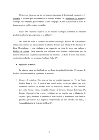 El fierro en barras es uno de los insumos importantes de la actividad constructiva. El
alambrón es utilizado para la elaboración de alambre acerado. Las palanquillas de acero para
siderurgia son compradas por la empresa Aceros Arequipa SA para la producción de acero en
ángulo, acero en perfiles, y acero en varillas.


        Todos estos escalones sucesivos de la industria siderúrgica conforman la estructura
productiva del sector que se presenta en el gráfico 14.


        Otra rama del sector la constituye la empresa Metalúrgica Peruana SA. Esta empresa
utiliza como insumo casi exclusivamente la chatarra de fierro que obtiene de los basurales de
Lima Metropolitana y otras ciudades y su producción es bolas de acero para molinos y
blindajes de molinos. Estos productos son utilizados como insumos fundamentales para la
minería extractiva en las plantas concentradoras de minerales. Las bolas de acero para molinos
son también producidas por la empresa Fundición Callao SA.


    §   Productos metálicos

        La industria puede ser clasificada en tres líneas de producción (gráfico 15): envases de
hojalata; estructuras metálicas; y productos de aluminio.


    §   Envases de hojalata. Este ramo se basa en hojalata importada en 1994 de Brasil,
        Francia, Japón y USA. A partir de esta materia prima, envases de hojalata para leche
        evaporada, conservas de pescado, aceite de mantequilla, pinturas, etc. son fabricadas
        por Leche Gloria, Nestlé, Compañía Peruana de Envases, Envases Especiales SA,
        Envases Alimentarios SA y otros. La hojalata se usa también para la fabricación de
        cocinas a gas y kerosene; el armazón de estas cocinas se manufactura con fierro en
        planchas galvanizadas. Las empresas comprometidas en esta actividad son Inresa, y
        Sociedad Industrial de Artículos de Metal SA




                                                  48
 