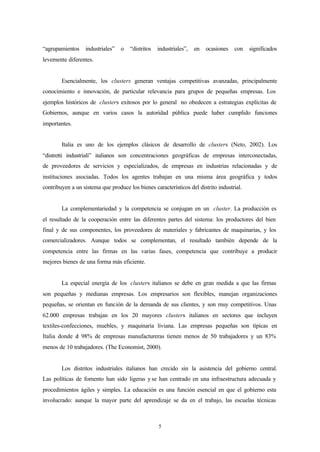 “agrupamientos    industriales”   o   “distritos   industriales”,   en   ocasiones   con   significados
levemente diferentes.


        Esencialmente, los clusters generan ventajas competitivas avanzadas, principalmente
conocimiento e innovación, de particular relevancia para grupos de pequeñas empresas. Los
ejemplos históricos de clusters exitosos por lo general no obedecen a estrategias explícitas de
Gobiernos, aunque en varios casos la autoridad pública puede haber cumplido funciones
importantes.


        Italia es uno de los ejemplos clásicos de desarrollo de clusters (Neto, 2002). Los
“distretti industriali” italianos son concentraciones geográficas de empresas interconectadas,
de proveedores de servicios y especializados, de empresas en industrias relacionadas y de
instituciones asociadas. Todos los agentes trabajan en una misma área geográfica y todos
contribuyen a un sistema que produce los bienes característicos del distrito industrial.


        La complementariedad y la competencia se conjugan en un cluster. La producción es
el resultado de la cooperación entre las diferentes partes del sistema: los productores del bien
final y de sus componentes, los proveedores de materiales y fabricantes de maquinarias, y los
comercializadores. Aunque todos se complementan, el resultado también depende de la
competencia entre las firmas en las varias fases, competencia que contribuye a producir
mejores bienes de una forma más eficiente.


        La especial energía de los clusters italianos se debe en gran medida a que las firmas
son pequeñas y medianas empresas. Los empresarios son flexibles, manejan organizaciones
pequeñas, se orientan en función de la demanda de sus clientes, y son muy competitivos. Unas
62.000 empresas trabajan en los 20 mayores clusters italianos en sectores que incluyen
textiles-confecciones, muebles, y maquinaria liviana. Las empresas pequeñas son típicas en
Italia donde e 98% de empresas manufactureras tienen menos de 50 trabajadores y un 83%
              l
menos de 10 trabajadores. (The Economist, 2000).


        Los distritos industriales italianos han crecido sin la asistencia del gobierno central.
Las políticas de fomento han sido ligeras y se han centrado en una infraestructura adecuada y
procedimientos ágiles y simples. La educación es una función esencial en que el gobierno esta
involucrado: aunque la mayor parte del aprendizaje se da en el trabajo, las escuelas técnicas



                                                   5
 