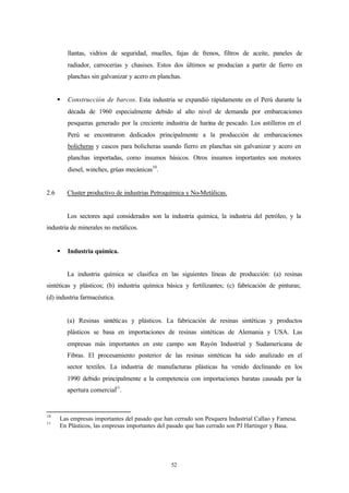 llantas, vidrios de seguridad, muelles, fajas de frenos, filtros de aceite, paneles de
          radiador, carrocerías y chasises. Estos dos últimos se producían a partir de fierro en
          planchas sin galvanizar y acero en planchas.


      §   Construcción de barcos. Esta industria se expandió rápidamente en el Perú durante la
          década de 1960 especialmente debido al alto nivel de demanda por embarcaciones
          pesqueras generado por la creciente industria de harina de pescado. Los astilleros en el
          Perú se encontraron dedicados principalmente a la producción de embarcaciones
          bolicheras y cascos para bolicheras usando fierro en planchas sin galvanizar y acero en
          planchas importadas, como insumos básicos. Otros insumos importantes son motores
          diesel, winches, grúas mecánicas10.


2.6       Cluster productivo de industrias Petroquímica y No-Metálicas.


          Los sectores aquí considerados son la industria química, la industria del petróleo, y la
industria de minerales no metálicos.


      §   Industria química.


          La industria química se clasifica en las siguientes líneas de producción: (a) resinas
sintéticas y plásticos; (b) industria química básica y fertilizantes; (c) fabricación de pinturas;
(d) industria farmacéutica.


          (a) Resinas sintéticas y plásticos. La fabricación de resinas sintéticas y productos
          plásticos se basa en importaciones de resinas sintéticas de Alemania y USA. Las
          empresas más importantes en este campo son Rayón Industrial y Sudamericana de
          Fibras. El procesamiento posterior de las resinas sintéticas ha sido analizado en el
          sector textiles. La industria de manufacturas plásticas ha venido declinando en los
          1990 debido principalmente a la competencia con importaciones baratas causada por la
          apertura comercial11.


10
      Las empresas importantes del pasado que han cerrado son Pesquera Industrial Callao y Famesa.
11
      En Plásticos, las empresas importantes del pasado que han cerrado son PJ Hartinger y Basa.




                                                  52
 