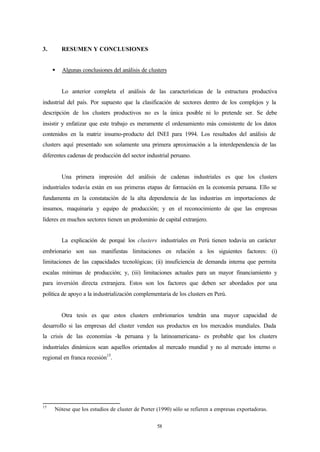 3.       RESUMEN Y CONCLUSIONES


     §   Algunas conclusiones del análisis de clusters


         Lo anterior completa el análisis de las características de la estructura productiva
industrial del país. Por supuesto que la clasificación de sectores dentro de los complejos y la
descripción de los clusters productivos no es la única posible ni lo pretende ser. Se debe
insistir y enfatizar que este trabajo es meramente el ordenamiento más consistente de los datos
contenidos en la matriz insumo-producto del INEI para 1994. Los resultados del análisis de
clusters aquí presentado son solamente una primera aproximación a la interdependencia de las
diferentes cadenas de producción del sector industrial peruano.


         Una primera impresión del análisis de cadenas industriales es que los clusters
industriales todavía están en sus primeras etapas de formación en la economía peruana. Ello se
fundamenta en la constatación de la alta dependencia de las industrias en importaciones de
insumos, maquinaria y equipo de producción; y en el reconocimiento de que las empresas
líderes en muchos sectores tienen un predominio de capital extranjero.


         La explicación de porqué los clusters industriales en Perú tienen todavía un carácter
embrionario son sus manifiestas limitaciones en relación a los siguientes factores: (i)
limitaciones de las capacidades tecnológicas; (ii) insuficiencia de demanda interna que permita
escalas mínimas de producción; y, (iii) limitaciones actuales para un mayor financiamiento y
para inversión directa extranjera. Estos son los factores que deben ser abordados por una
política de apoyo a la industrialización complementaria de los clusters en Perú.


         Otra tesis es que estos clusters embrionarios tendrán una mayor capacidad de
desarrollo si las empresas del cluster venden sus productos en los mercados mundiales. Dada
la crisis de las economías -la peruana y la latinoamericana- es probable que los clusters
industriales dinámicos sean aquellos orientados al mercado mundial y no al mercado interno o
regional en franca recesión15.




15
     Nótese que los estudios de cluster de Porter (1990) sólo se refieren a empresas exportadoras.


                                                 58
 