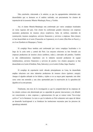Otra conclusión, relacionada a lo anterior, es que los agrupamientos industriales más
desarrollados que se destacan en el análisis realizado, son precisamente los clusters de
exportación de la economía: Minería -Metalurgia, Pesca, y Textiles.


        Así, el cluster Minería -Metalurgia esta conformado por varios complejos localizados
en varias regiones del país. Este cluster ha conformado grandes relaciones con empresas
nacionales productoras de insumos claves (explosivos, bolas de molino), materiales de
construcción, insumos energéticos, servicios financieros y servicios a empresas. Estos clusters
se han desarrollado en el norte (Yanacocha en Cajamarca), en el centro (Doe-Run en Pasco), y
en el sur (Southern en Moquegua y Tacna).


        El complejo Pesca también está conformado por varios complejos localizados a lo
largo de la costa norte y central del Perú. Las mayores relaciones se han formado con
empresas productoras de insumos claves (astilleros, redes) y derivados del petróleo. También
se dan eslabonamientos importantes con la industria nacional productora de equipo
metalmecánico, servicios financieros y servicios de puertos. Los clusters pesqueros se han
desarrollado en el norte (Chimbote, Paita, Salaverry) y en el centro (Callao, Supe, Huacho).


        El complejo de exportación textil, ubicado principalmente en Lima, ha desarrollado
amplias relaciones con otras industrias productoras de insumos claves (químico, energía).
Aunque el algodón utilizado en los hilados y tejidos es en su mayor parte importado, esto debe
verse como una anomalía y una clara oportunidad para la reactivación de la agricultura del
algodón en la costa peruana.


        Finalmente, otra tesis de la investigación es que la competitividad de las empresas de
los clusters exitosos esta determinada por su capacidad de generar innovaciones y de difundir
ese conocimiento a otras empresas y aglomeraciones (lo que se conoce como "knowledge
spillover" en la literatura). La tesis es que la industria en Perú solamente será capaz de liderar
un desarrollo local/regional si se fortalecen las instituciones necesarias para los procesos de
aprendizaje industrial.




                                                59
 