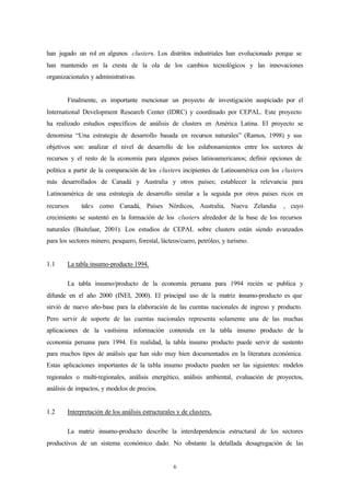 han jugado un rol en algunos clusters. Los distritos industriales han evolucionado porque se
han mantenido en la cresta de la ola de los cambios tecnológicos y las innovaciones
organizacionales y administrativas.


        Finalmente, es importante mencionar un proyecto de investigación auspiciado por el
International Development Research Center (IDRC) y coordinado por CEPAL. Este proyecto
ha realizado estudios específicos de análisis de clusters en América Latina. El proyecto se
denomina “Una estrategia de desarrollo basada en recursos naturales” (Ramos, 1998) y sus
objetivos son: analizar el nivel de desarrollo de los eslabonamientos entre los sectores de
recursos y el resto de la economía para algunos países latinoamericanos; definir opciones de
política a partir de la comparación de los clusters incipientes de Latinoamérica con los clusters
más desarrollados de Canadá y Australia y otros países; establecer la relevancia para
Latinoamérica de una estrategia de desarrollo similar a la seguida por otros países ricos en
recursos tales como Canadá, Países Nórdicos, Australia, Nueva Zelandia , cuyo
crecimiento se sustentó en la formación de los clusters alrededor de la base de los recursos
naturales (Buitelaar, 2001). Los estudios de CEPAL sobre clusters están siendo avanzados
para los sectores minero, pesquero, forestal, lácteos/cuero, petróleo, y turismo.


1.1     La tabla insumo-producto 1994.

        La tabla insumo/producto de la economía peruana para 1994 recién se publica y
difunde en el año 2000 (INEI, 2000). El principal uso de la matriz insumo-producto es que
sirvió de nuevo año-base para la elaboración de las cuentas nacionales de ingreso y producto.
Pero servir de soporte de las cuentas nacionales representa solamente una de las muchas
aplicaciones de la vastísima información contenida en la tabla insumo producto de la
economía peruana para 1994. En realidad, la tabla insumo producto puede servir de sustento
para muchos tipos de análisis que han sido muy bien documentados en la literatura económica.
Estas aplicaciones importantes de la tabla insumo producto pueden ser las siguientes: modelos
regionales o multi-regionales, análisis energético, análisis ambiental, evaluación de proyectos,
análisis de impactos, y modelos de precios.


1.2     Interpretación de los análisis estructurales y de clusters.

        La matriz insumo-producto describe la interdependencia estructural de los sectores
productivos de un sistema económico dado. No obstante la detallada desagregación de las


                                                   6
 