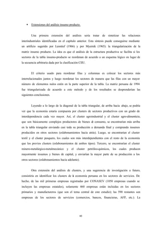 §   Extensiones del análisis insumo producto.


        Una primera extensión del análisis sería tratar de sintetizar las relaciones
interindustriales identificadas en el capítulo anterior. Esta síntesis puede conseguirse mediante
un artificio sugerido por Leontief (1966) y por Myernik (1965): la triangularización de la
matriz insumo producto. La idea es que el análisis de la estructura productiva se facilita si los
sectores de la tabla insumo-producto se reordenan de acuerdo a un esquema lógico en lugar de
la secuencia arbitraria dada por la clasificación CIIU.


        El criterio usado para reordenar filas y columnas es colocar los sectores más
interrelacionados juntos y luego reordenar los sectores de manera que las filas con un mayor
número de elementos nulos estén en la parte superior de la tabla. La matriz peruana de 1994
fue triangularizada de acuerdo a este método y de los resultados se desprenderían las
siguientes conclusiones.


        Leyendo a lo largo de la diagonal de la tabla triangular, de arriba hacia abajo, se podría
ver que la economía estaría compuesta por clusters de sectores productivos con un grado de
interdependencia cada vez mayor. Así, el cluster agroindustrial y el cluster agro-alimenticio,
que son básicamente complejos productores de bienes d consumo, se encontrarían más arriba
                                                     e
en la tabla triangular enviando casi toda su producción a demanda final y comprando insumos
producidos en otros sectores (eslabonamientos hacia atrás). Luego, se encontrarían el cluster
textil y el cluster pesquero, los cuales son más interdependientes con el resto de la economía
que los previos clusters (eslabonamientos de ambos tipos). Tercero, se encontrarían el cluster
minero-metalúrgico-metalmecánico      y   el   cluster    petróleo-químicos, los cuales producen
mayormente insumos y bienes de capital, y enviarían la mayor parte de su producción a los
otros sectores (eslabonamientos hacia adelante).


        Otra extensión del análisis de clusters, y una sugerencia de investigación a futuro,
consistiría en identificar los clusters de a economía peruana en los sectores de servicios. De
                                           l
hecho, de las mil primeras empresas registradas por CONASEV (1050 empresas cuando se
incluyen las empresas estatales), solamente 460 empresas están incluidas en los sectores
primarios y manufactureros (que son el tema central de este estudio); las 590 restantes son
empresas de los sectores de servicios (comercios, bancos, financieras, AFP, etc.). La




                                                 60
 