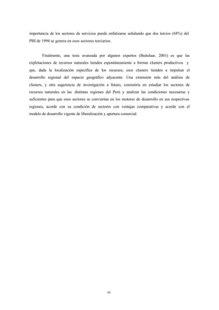 importancia de los sectores de servicios puede enfatizarse señalando que dos tercios (68%) del
PBI de 1994 se genera en esos sectores terciarios.


        Finalmente, una tesis avanzada por algunos expertos (Buitelaar, 2001) es que las
explotaciones de recursos naturales tienden espontáneamente a formar clusters productivos y
que, dada la localización específica de los recursos, esos clusters tienden a impulsar el
desarrollo regional del espacio geográfico adyacente. Una extensión más del análisis de
clusters, y otra sugerencia de investigación a futuro, consistiría en estudiar los sectores de
recursos naturales en las distintas regiones del Perú y analizar las condiciones necesarias y
suficientes para que esos sectores se conviertan en los motores de desarrollo en sus respectivas
regiones, acorde con su condición de sectores con ventajas comparativas y acorde con el
modelo de desarrollo vigente de liberalización y apertura comercial.




                                                 61
 