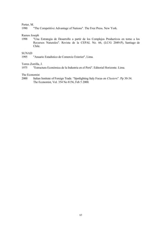 Porter, M.
1990     "The Competitive Advantage of Nations". The Free Press. New York.

Ramos Joseph
1998    "Una Estrategia de Desarrollo a partir de los Complejos Productivos en torno a los
        Recursos Naturales". Revista de la CEPAL No. 66, (LC/G 2049-P), Santiago de
        Chile.

SUNAD
1995  "Anuario Estadístico de Comercio Exterior", Lima.

Torres Zorrilla, J.
1975     "Estructura Económica de la Industria en el Perú". Editorial Horizonte. Lima.

The Economist
2000    Italian Institute of Foreign Trade. “Spotlighting Italy Focus on Clusters”. Pp 30-34.
        The Economist, Vol. 354 No 8156, Feb 5 2000.




                                                63
 