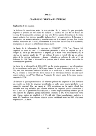 ANEXO

                      CUADROS DE PRINCIPALES EMPRESAS


Explicación de los cuadros.

La información cuantitativa sobre la concentración de la producción por principales
empresas se presenta en este anexo. Se incluyen 27 cuadros, los que dan un listado del
ranking de las principales empresas en cada uno de los sectores transables de la matriz
insumo-producto. Los sectores transables incluyen los 31 primeros sectores de la matriz y
comprenden los sectores primarios y manufactureros de la economía peruana. Los demás
sectores, numerados del 32 al 45, corresponden a los sectores de servicios de la economía;
las empresas de servicios no están listadas en este anexo.

La fuente de la información de empresas es CONASEV (1995) "Las Primeras Mil
Empresas del Perú en 1994". La información presentada a nivel de empresa es: (i) el
código CIIU en el que está clasificada la empresa, (ii) la razón social de la empresa, (iii) el
valor de los ingresos anuales de 1994 en millones de soles, y (iv) el valor de los activos
totales de la empresa (patrimonio + deudas) valorados en millones de soles al 31 de
diciembre de 1994. Toda la información se presenta para el mismo año de elaboración de
la matriz insumo-producto.

La fuente de la información de CONASEV son las propias empresas, y es independiente
de las estadísticas usadas por el INEI para elaborar la matriz insumo-producto de 1994.
Ello hace más interesante contrastar las cifras de la matriz con la cifras de este apéndice.
Así, se compara la suma del valor de las ventas de las principales empresas de cada sector
insumo-producto con el Valor Bruto de Producción del mismo sector de la matriz insumo-
producto de 1994.

La hipótesis es que la producción de las empresas grandes (las empresas de este anexo) es
una muestra de todas las empresas consideradas en cada sector insumo-producto y esa
producción muestral debe ser menor al 100% considerado en la matriz oficial. Los
resultados son muy variables: para algunos sectores las empresas grandes representan el
92% o 91% de la producción total (Lácteos y Minería respectivamente) mientras que en
otros sectores las empresas grandes representan solamente el 5% de la producción oficial
total (Cuero, Madera & Muebles) o el 6% del total (Otras Manufacturas). Inclusive, el
sector 15 Calzado no tiene ninguna empresa grande considerada entre las 1000 principales
empresas de CONASEV.




                                              64
 
