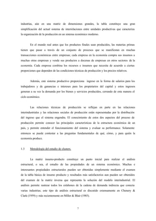 industrias, aún en una matriz de dimensiones grandes, la tabla constituye una gran
simplificación del actual sistema de interrelaciones entre unidades productivas que caracteriza
la organización de la producción en un sistema económico moderno.


       En el mundo real antes que los productos finales sean producidos, las materias primas
tienen que pasar a través de un conjunto de procesos que se manifiestan en muchas
transacciones económicas entre empresas; cada empresa en la economía compra sus insumos a
muchas otras empresas y vende sus productos a docenas de empresas en otros sectores de la
economía. Cada empresa combina los recursos e insumos que necesita de acuerdo a ciertas
proporciones que dependen de las condiciones técnicas de producción y los precios relativos.


       Además, este sistema productivo proporciona ingreso en la forma de salarios para los
trabajadores y de ganancias e intereses para los propietarios del capital y estos ingresos
generan a su vez la demanda por los bienes y servicios producidos, cerrando de esta manera el
ciclo económico.


       Las relaciones técnicas de producción se reflejan en parte en las relaciones
interindustriales y las relaciones sociales de producción están representadas por la distribución
del ingreso que el sistema engendra. El conocimiento de estos dos aspectos del proceso de
producción permite conocer las principales características de la estructura económica de un
país, y permite entender el funcionamiento del sistema y evaluar su performance. Solamente
entonces se puede contestar a las preguntas fundamentales de qué, cómo, y para quién la
economía produce.


1.3    Metodología del estudio de clusters.


       La matriz insumo-producto constituye un punto inicial para realizar el análisis
estructural, o sea, el estudio de las propiedades de un sistema económico. Muchas e
interesantes propiedades estructurales pueden ser obtenidas simplemente mediante el examen
de la tabla básica de insumo producto y resultados más satisfactorios aun pueden ser obtenidos
del examen de la matriz inversa que representa la solución del modelo interindustrial. El
análisis permite rastrear todos los eslabones de la cadena de demanda indirecta que conecta
varias industrias; este tipo de análisis estructural es discutido extensamente en Chenery &
Clark (1959) y más recientemente en Miller & Blair (1985).



                                                7
 