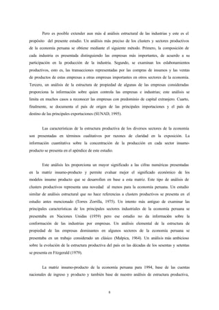 Pero es posible extender aun más e análisis estructural de las industrias y este es el
                                          l
propósito del presente estudio. Un análisis más preciso de los clusters y sectores productivos
de la economía peruana se obtiene mediante el siguiente método. Primero, la composición de
cada industria es presentada distinguiendo las empresas más importantes, de acuerdo a su
participación en la producción de la industria. Segundo, se examinan los eslabonamientos
productivos, esto es, las transacciones representadas por las compras de insumos y las ventas
de productos de estas empresas a otras empresas importantes en otros sectores de la economía.
Tercero, un análisis de la estructura de propiedad de algunas de las empresas consideradas
proporciona la información sobre quien controla las empresas e industrias; este análisis se
limita en muchos casos a reconocer las empresas con predominio de capital extranjero. Cuarto,
finalmente, se documenta el país de origen de las principales importaciones y el país de
destino de las principales exportaciones (SUNAD, 1995).


        Las características de la estructura productiva de los diversos sectores de la economía
son presentadas en términos cualitativos por razones de claridad en la exposición. La
información cuantitativa sobre la concentración de la producción en cada sector insumo-
producto se presenta en el apéndice de este estudio.


        Este análisis les proporciona un mayor significado a las cifras numéricas presentadas
en la matriz insumo-producto y permite evaluar mejor el significado económico de los
modelos insumo producto que se desarrollen en base a esta matriz. Este tipo de análisis de
clusters productivos representa una novedad al menos para la economía peruana. Un estudio
similar de análisis estructural que no hace referencias a clusters productivos se presenta en el
estudio antes mencionado (Torres Zorrilla, 1975). Un intento más antiguo de examinar las
principales características de los principales sectores industriales de la economía peruana se
presentaba en Naciones Unidas (1959) pero ese estudio no da información sobre la
conformación de las industrias por empresas. Un análisis elemental de la estructura de
propiedad de las empresas dominantes en algunos sectores de la economía peruana se
presentaba en un trabajo considerado un clásico (Malpica, 1964). Un análisis más ambicioso
sobre la evolución de la estructura productiva del país en las décadas de los sesentas y setentas
se presenta en Fitzgerald (1979).


        La matriz insumo-producto de la economía peruana para 1994, base de las cuentas
nacionales de ingreso y producto y también base de nuestro análisis de estructura productiva,



                                                 8
 